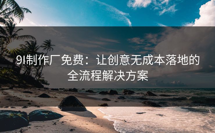 9I制作厂免费:让创意无成本落地的全流程解决方案 9I制作厂免费:让创意无成本落地的全流程解决方案