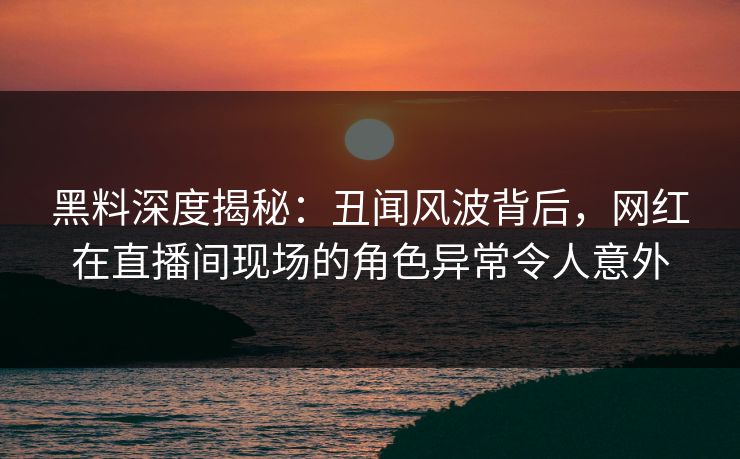 黑料深度揭秘:丑闻风波背后,网红在直播间现场的角色异常令人意外 黑料深度揭秘:丑闻风波背后,网红在直播间现场的角色异常令人意外