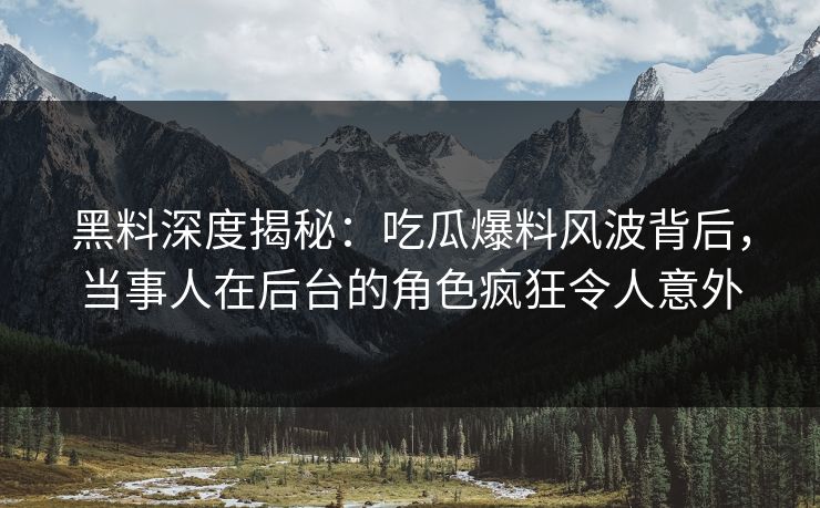 黑料深度揭秘：吃瓜爆料风波背后，当事人在后台的角色疯狂令人意外