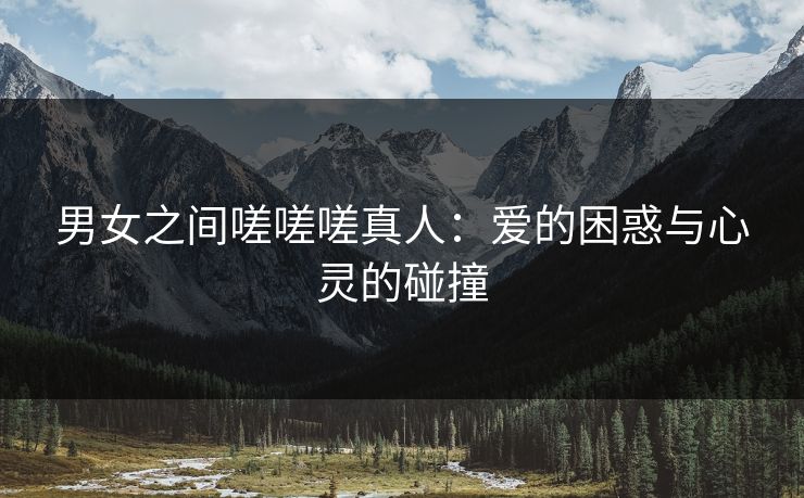 男女之间嗟嗟嗟真人：爱的困惑与心灵的碰撞
