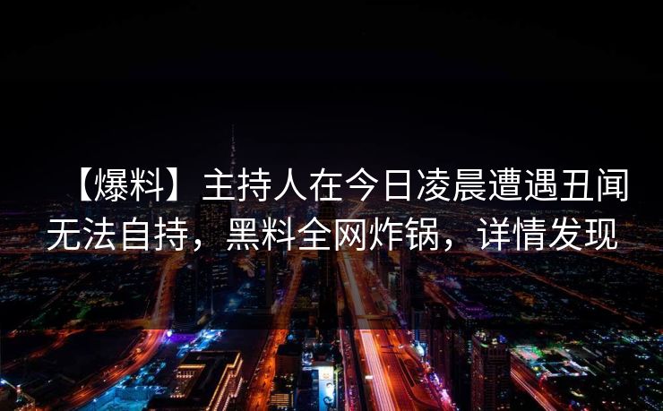 【爆料】主持人在今日凌晨遭遇丑闻无法自持，黑料全网炸锅，详情发现