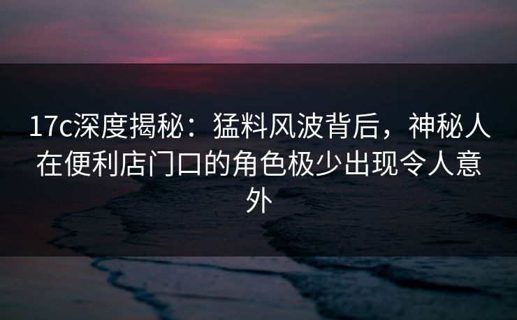 17c深度揭秘:猛料风波背后,神秘人在便利店门口的角色极少出现令人意外 17c深度揭秘:猛料风波背后,神秘人在便利店门口的角色极少出现令人意外