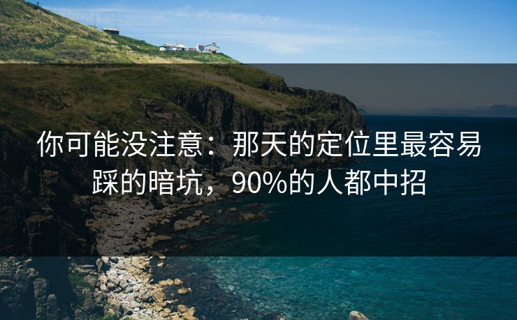 你可能没注意:那天的定位里最容易踩的暗坑,90%的人都中招 你可能没注意:那天的定位里最容易踩的暗坑,90%的人都中招