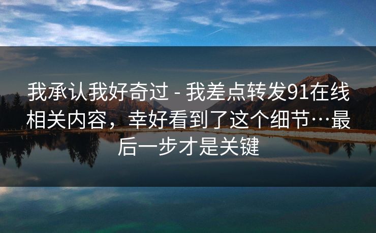 我承认我好奇过 - 我差点转发91在线相关内容，幸好看到了这个细节…最后一步才是关键