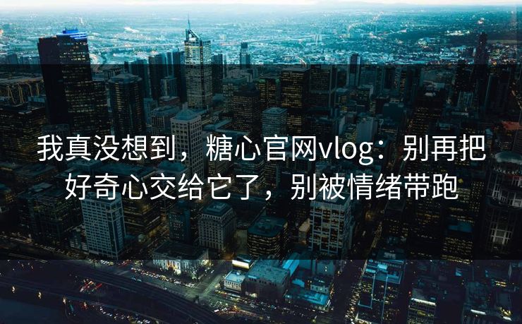 我真没想到，糖心官网vlog：别再把好奇心交给它了，别被情绪带跑