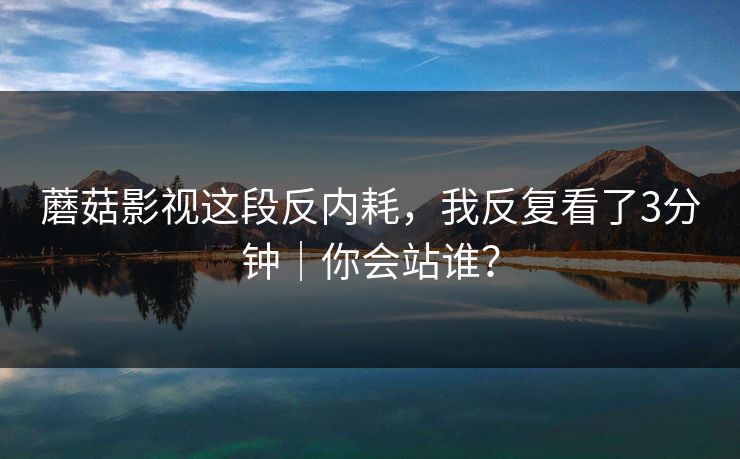 蘑菇影视这段反内耗，我反复看了3分钟｜你会站谁？