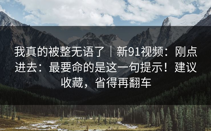 我真的被整无语了｜新91视频：刚点进去：最要命的是这一句提示！建议收藏，省得再翻车