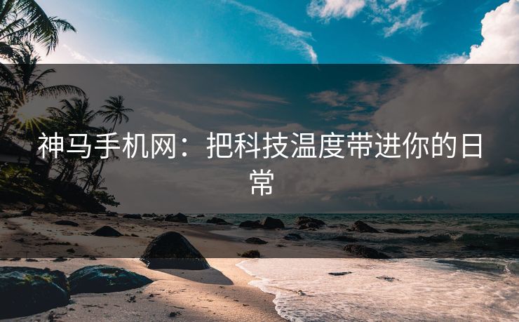 神马手机网：把科技温度带进你的日常