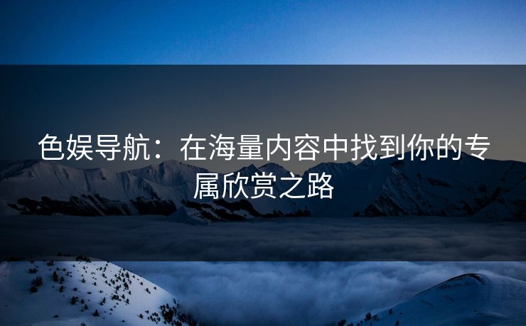 色娱导航：在海量内容中找到你的专属欣赏之路