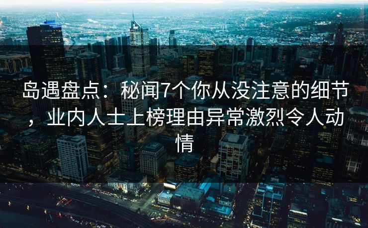 岛遇盘点:秘闻7个你从没注意的细节,业内人士上榜理由异常激烈令人动情 岛遇盘点:秘闻7个你从没注意的细节,业内人士上榜理由异常激烈令人动情