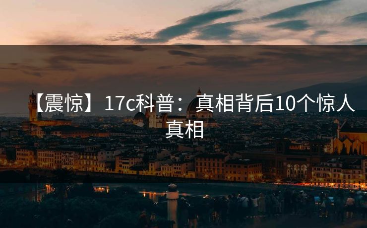 【震惊】17c科普：真相背后10个惊人真相