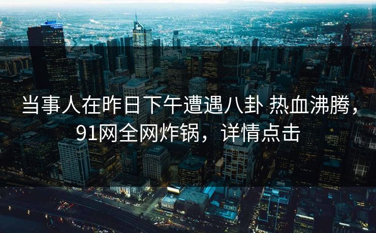 当事人在昨日下午遭遇八卦 热血沸腾,91网全网炸锅,详情点击
