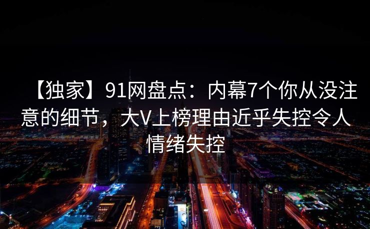 【独家】91网盘点:内幕7个你从没注意的细节,大V上榜理由近乎失控令人情绪失控