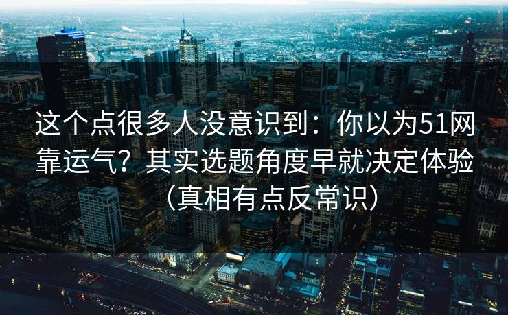 这个点很多人没意识到:你以为51网靠运气?其实选题角度早就决定体验(真相有点反常识) 这个点很多人没意识到:你以为51网靠运气?其实选题角度早就决定体验(真相有点反常识)