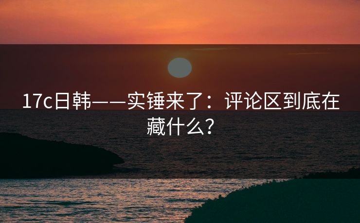 17c日韩——实锤来了：评论区到底在藏什么？