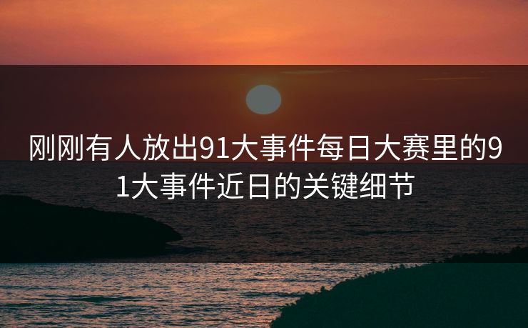 刚刚有人放出91大事件每日大赛里的91大事件近日的关键细节